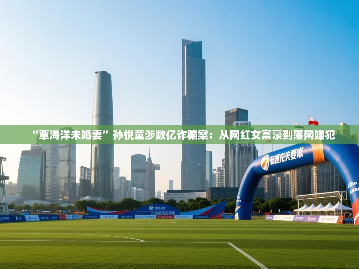 kaiyun体育入口-“覃海洋未婚妻”孙悦童涉数亿诈骗案：从网红女富豪到落网嫌犯  第2张