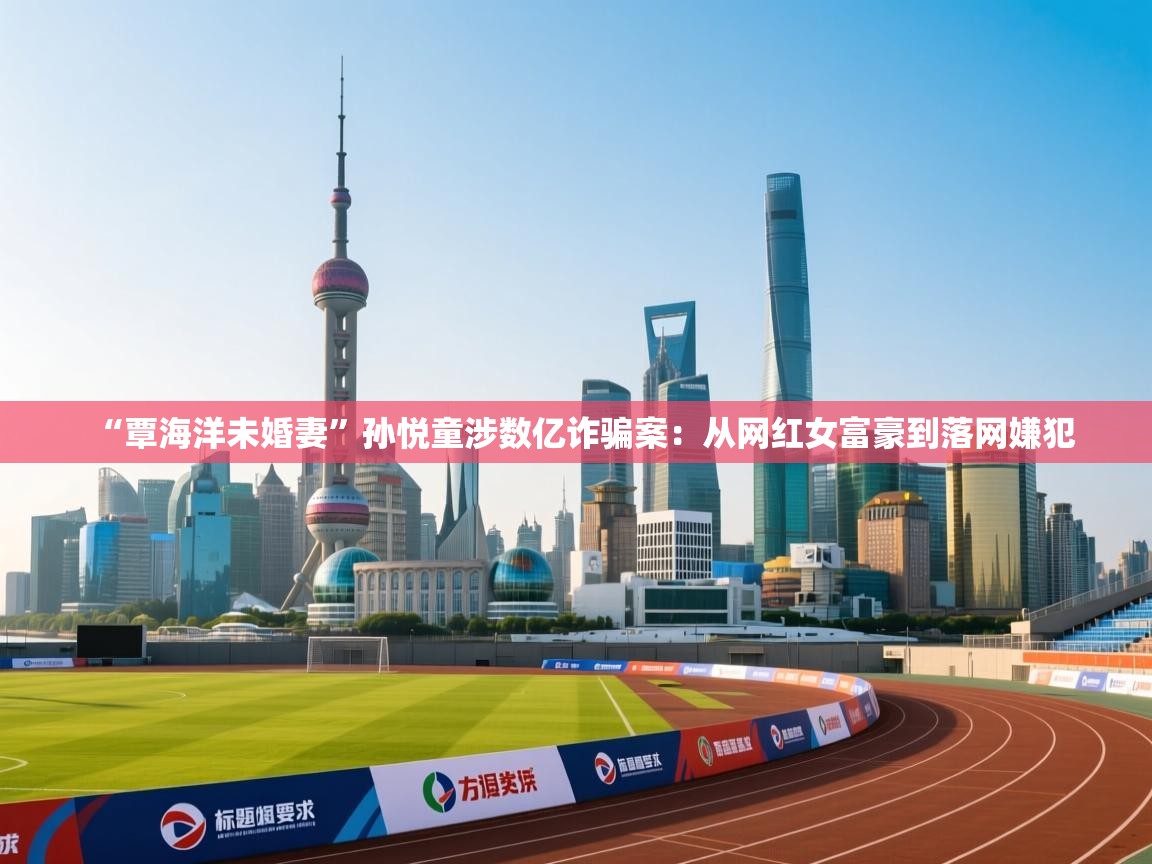 kaiyun体育入口-“覃海洋未婚妻”孙悦童涉数亿诈骗案：从网红女富豪到落网嫌犯  第3张