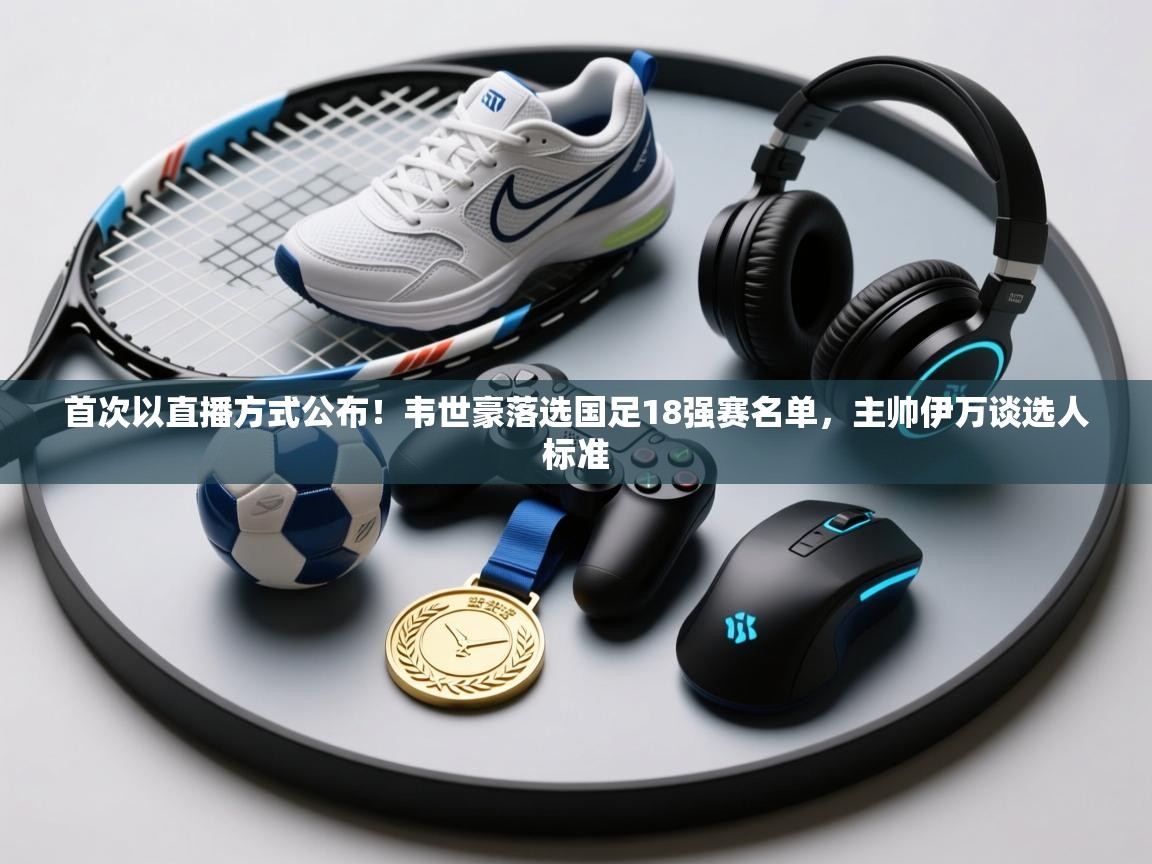 云开官网-首次以直播方式公布!韦世豪落选国足18强赛名单,主帅伊万谈选人标准