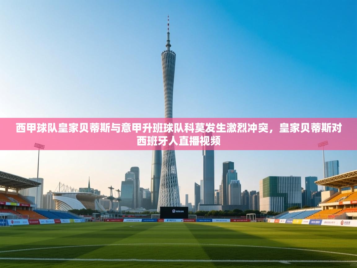 开云体育app官网网页登录入口-西甲球队皇家贝蒂斯与意甲升班球队科莫发生激烈冲突,皇家贝蒂斯对西班牙人直播视频