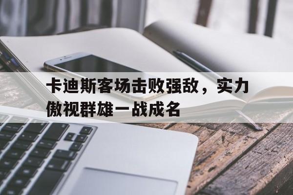 卡迪斯客场击败强敌，实力傲视群雄一战成名